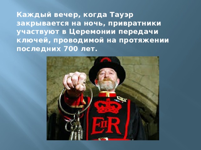 Каждый вечер, когда Тауэр закрывается на ночь, привратники участвуют в Церемонии передачи ключей, проводимой на протяжении последних 700 лет.  