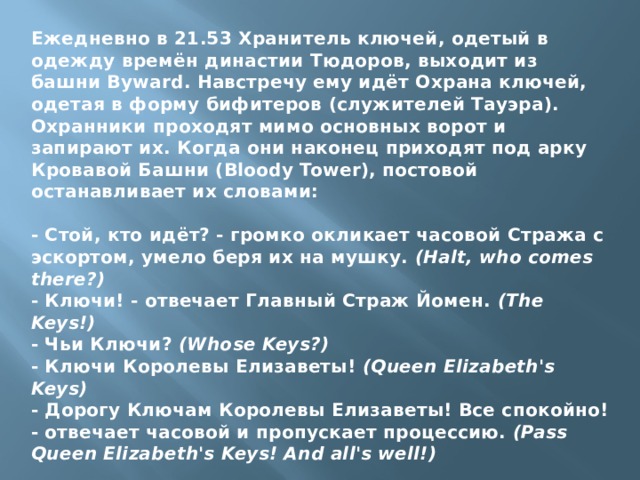 Ежедневно в 21.53 Хранитель ключей, одетый в одежду времён династии Тюдоров, выходит из башни Byward. Навстречу ему идёт Охрана ключей, одетая в форму бифитеров (служителей Тауэра).  Охранники проходят мимо основных ворот и запирают их. Когда они наконец приходят под арку Кровавой Башни (Bloody Tower), постовой останавливает их словами:   - Стой, кто идёт? - громко окликает часовой Стража с эскортом, умело беря их на мушку.  (Halt, who comes there?)  - Ключи! - отвечает Главный Страж Йомен.  (The Keys!)  - Чьи Ключи?  (Whose Keys?)  - Ключи Королевы Елизаветы!  (Queen Elizabeth's Keys)  - Дорогу Ключам Королевы Елизаветы! Все спокойно! - отвечает часовой и пропускает процессию.  (Pass Queen Elizabeth's Keys! Аnd all's well!)    