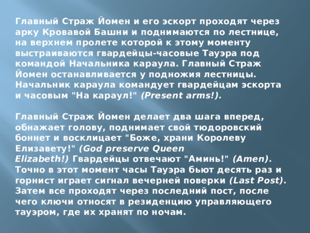 Главный Страж Йомен и его эскорт проходят через арку Кровавой Башни и поднимаются по лестнице, на верхнем пролете которой к этому моменту выстраиваются гвардейцы-часовые Тауэра под командой Начальника караула. Главный Страж Йомен останавливается у подножия лестницы. Начальник караула командует гвардейцам эскорта и часовым 