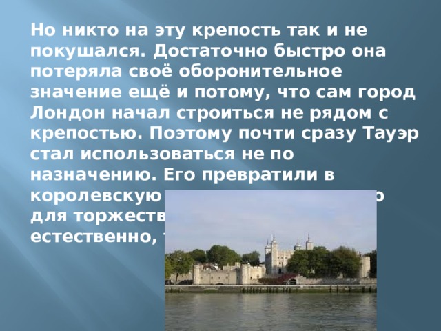 Но никто на эту крепость так и не покушался. Достаточно быстро она потеряла своё оборонительное значение ещё и потому, что сам город Лондон начал строиться не рядом с крепостью. Поэтому почти сразу Тауэр стал использоваться не по назначению. Его превратили в королевскую сокровищницу, место для торжественных церемоний и, естественно, тюрьму. 
