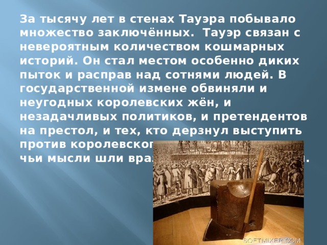 За тысячу лет в стенах Тауэра побывало множество заключённых. Тауэр связан с невероятным количеством кошмарных историй. Он стал местом особенно диких пыток и расправ над сотнями людей. В государственной измене обвиняли и неугодных королевских жён, и незадачливых политиков, и претендентов на престол, и тех, кто дерзнул выступить против королевского деспотизма, и тех, чьи мысли шли вразрез с учением церкви. 