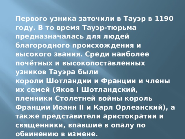 Первого узника заточили в Тауэр в 1190 году. В то время Тауэр-тюрьма предназначалась для людей благородного происхождения и высокого звания. Среди наиболее почётных и высокопоставленных узников Тауэра были короли Шотландии и Франции и члены их семей (Яков I Шотландский, пленники Столетней войны король Франции Иоанн II и Карл Орлеанский), а также представители аристократии и священники, впавшие в опалу по обвинению в измене. 