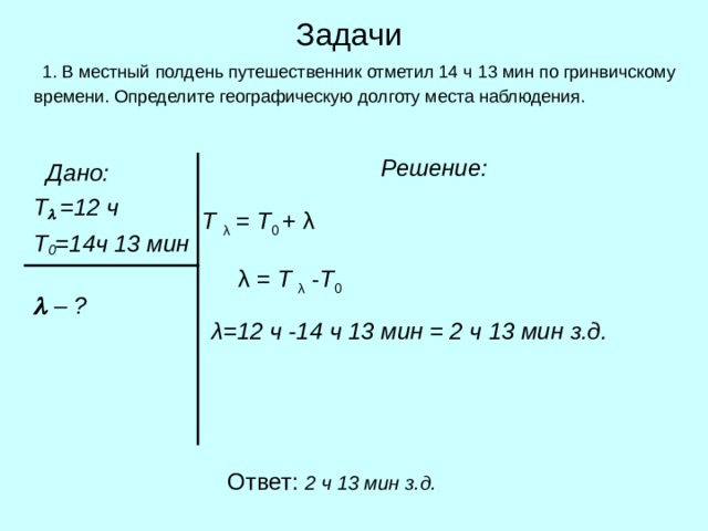 Задачи  1. В местный полдень путешественник отметил 14 ч 13 мин по гринвичскому времени. Определите географическую долготу места наблюдения.  Решение:   Дано:   Т   =12 ч   Т 0 =14ч 13 мин     –  ? Т λ = Т 0 + λ λ  = Т λ - Т 0 λ=12 ч -14 ч 13 мин = 2 ч 13 мин з.д.  Ответ: 2 ч 13 мин з.д. 