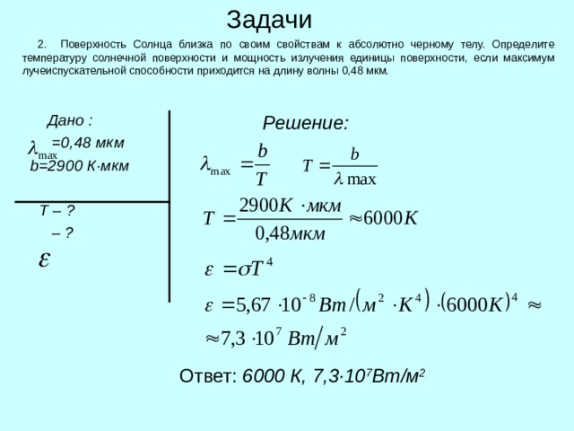 Задачи  2. Поверхность Солнца близка по своим свойствам к абсолютно черному телу. Определите температуру солнечной поверхности и мощность излучения единицы поверхности, если максимум лучеиспускательной способности приходится на длину волны 0,48 мкм.  Решение:  Дано :    =0,48 мкм  b=2900 К · мкм    Т – ?    – ? Ответ: 6000 К, 7,3 · 10 7 Вт / м 2 
