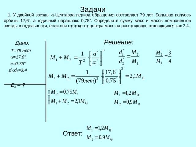 Задачи  1. У двойной звезды  - Центавра период обращения составляет 79 лет. Большая полуось орбиты 17,6 ” , а годичный параллакс 0,75 ” . Определите сумму масс и массы компонентов звезды в отдельности, если они отстоят от центра масс на расстояниях, относящихся как 3:4.  Решение:   Дано:  Т=79 лет   = 17,6 ”   =0 , 75”  d 1 : d 2 =3 :4   E k  – ? Ответ: 