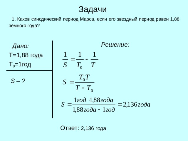 Задачи  1. Каков синодический период Марса, если его звездный период равен 1,88 земного года?  Решение:   Дано:   Т=1,88  года   Т 0 =1год      S – ? Ответ: 2 ,136 года 