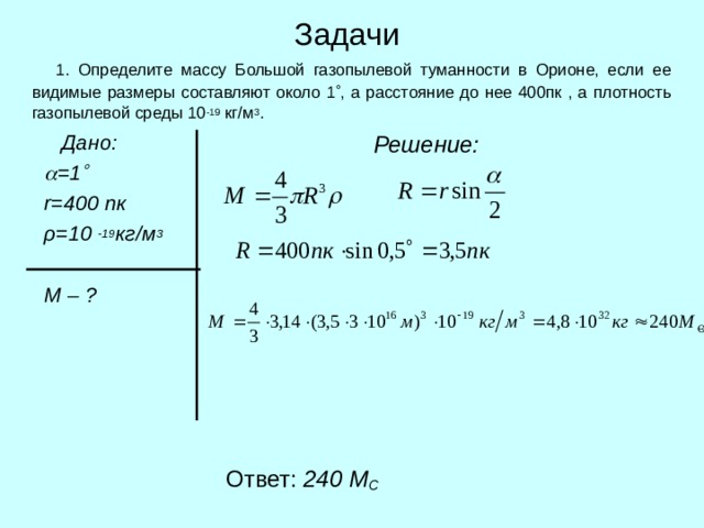 Задачи  1. Определите массу Большой газопылевой туманности в Орионе, если ее видимые размеры составляют около 1  , а расстояние до нее 400пк , а плотность газопылевой среды 10 -19 кг/м 3 .  Дано:   =1   r = 400 пк  ρ =10 -19 кг/м 3   М – ?  Решение:  Ответ: 240 М С 