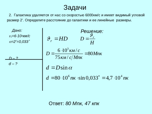 Задачи  2. Галактика удаляется от нас со скоростью 6000км/с и имеет видимый угловой размер 2 ’ . Определ и те расстояние до галактики и ее линейные размеры.  Дано:   r = 6 ·10 3 км/с   = 2’ =0,033     D  – ?  d – ?  Решение:  Ответ: 80 Мпк, 47 кпк 