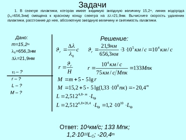 Задачи  1. В спектре галактики, которая имеет видимую звездную величину 15,2 m , линия водорода (  0 =656,3нм) смещена к красному концу спектра на  =21,9нм. Вычислите скорость удаления галактики, расстояние до нее, абсолютную звездную величину и светимость галактики.  Дано:  m =15,2 m    0 =656,3нм    =21,9нм    r – ?  r  – ?   L – ?   M – ?    Решение:  Ответ: 10 4 км/с; 133 Мпк; 1,2 ·10 10 L C ; - 20 , 4 m 