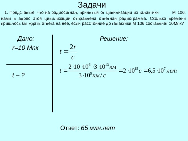 Задачи  1. Представьте, что на радиосигнал, принятый от цивилизации из галактики М 106, нами в адрес этой цивилизации отправлена ответная радиограмма. Сколько времени пришлось бы ждать ответа на нее, если расстояние до галактики М 106 составляет 10Мпк?  Дано:  r = 1 0 Мпк    t – ?  Решение:  Ответ: 6 5 млн.лет 