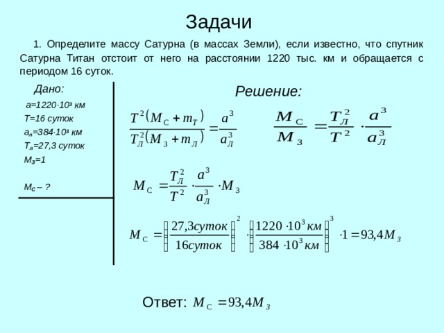 Задачи  1. Определите массу Сатурна (в массах Земли), если известно, что спутник Сатурна Титан отстоит от него на расстоянии 1220 тыс. км и обращается с периодом 16 суток.  Дано:  а=1220 · 10 3  км  Т=16 суток  а л =384 · 10 3 км  Т л =27,3 суток  М З =1   М С – ?  Решение:  Ответ: 