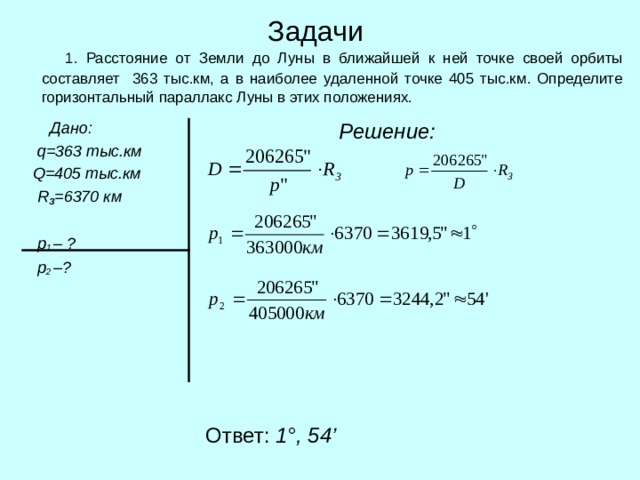 Задачи  1. Расстояние от Земли до Луны в ближайшей к ней точке своей орбиты составляет 363 тыс.км, а в наиболее удаленной точке 405 тыс.км. Определите горизонтальный параллакс Луны в этих положениях.  Дано:  q = 363 тыс.км  Q = 405 тыс.км  R З =6370 км   p 1  – ?  p 2  – ?   Решение:  Ответ: 1 ° ,  54 ’ 