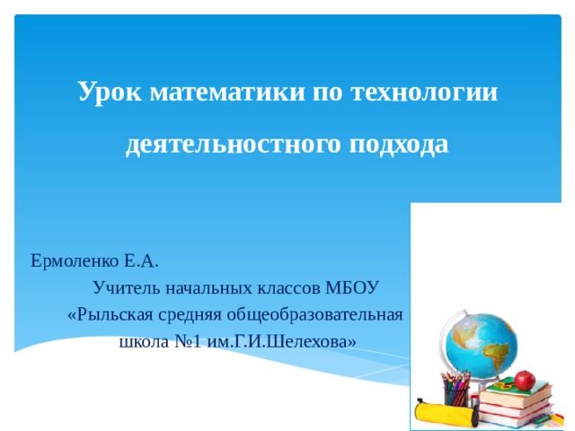 Урок математики по технологии деятельностного подхода Ермоленко Е.А. Учитель начальных классов МБОУ «Рыльская средняя общеобразовательная школа №1 им.Г.И.Шелехова» 