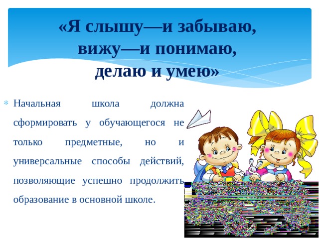 «Я слышу—и забываю,  вижу—и понимаю,  делаю и умею» Начальная школа должна сформировать у обучающегося не только предметные, но и универсальные способы действий, позволяющие успешно продолжить образование в основной школе. 