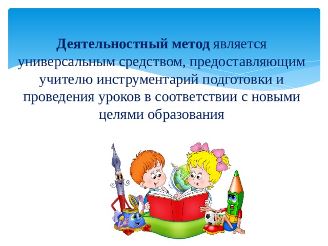 Деятельностный метод является универсальным средством, предоставляющим учителю инструментарий подготовки и проведения уроков в соответствии с новыми целями образования 