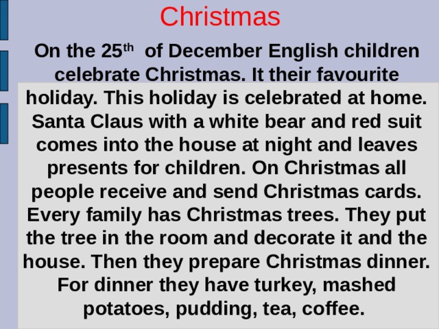 On the 25 th of December English children celebrate Christmas. It their favourite holiday. This holiday is celebrated at home. Santa Claus with a white bear and red suit comes into the house at night and leaves presents for children. On Christmas all people receive and send Christmas cards. Every family has Christmas trees. They put the tree in the room and decorate it and the house. Then they prepare Christmas dinner. For dinner they have turkey, mashed potatoes, pudding, tea, coffee. Christmas   