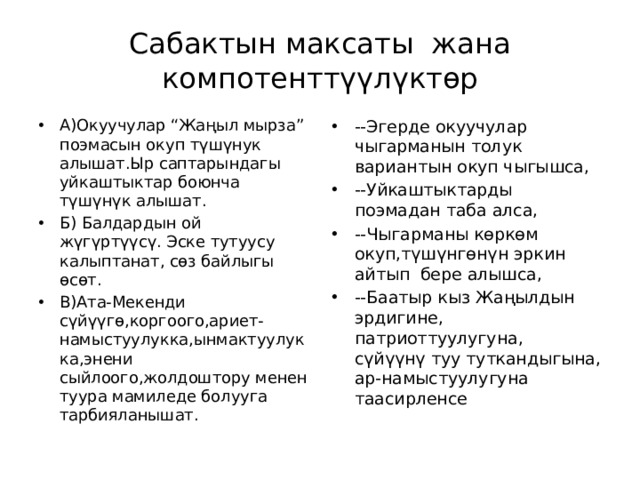 Сабактын максаты жана компотенттүүлүктөр А)Окуучулар “Жаңыл мырза” поэмасын окуп түшүнук алышат.Ыр саптарындагы уйкаштыктар боюнча түшүнүк алышат. Б) Балдардын ой жүгүртүүсү. Эске тутуусу калыптанат, сөз байлыгы өсөт. В)Ата-Мекенди сүйүүгө,коргоого,ариет-намыстуулукка,ынмактуулукка,энени сыйлоого,жолдоштору менен туура мамиледе болууга тарбияланышат. --Эгерде окуучулар чыгарманын толук вариантын окуп чыгышса, --Уйкаштыктарды поэмадан таба алса, --Чыгарманы көркөм окуп,түшүнгөнүн эркин айтып бере алышса, --Баатыр кыз Жаңылдын эрдигине, патриоттуулугуна, сүйүүнү туу туткандыгына, ар-намыстуулугуна таасирленсе 