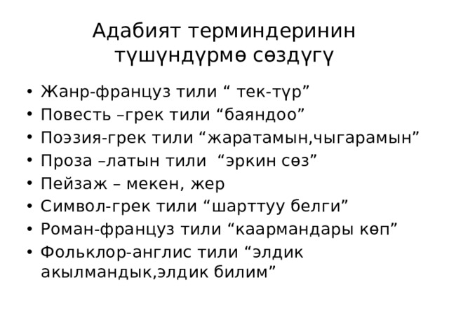 Адабият терминдеринин түшүндүрмө сөздүгү Жанр-француз тили “ тек-түр” Повесть –грек тили “баяндоо” Поэзия-грек тили “жаратамын,чыгарамын” Проза –латын тили “эркин сөз” Пейзаж – мекен, жер Символ-грек тили “шарттуу белги” Роман-француз тили “каармандары көп” Фольклор-англис тили “элдик акылмандык,элдик билим” 