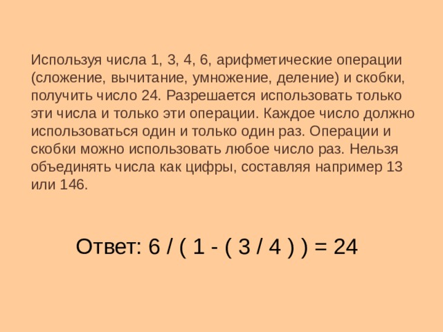 Используя числа 1, 3, 4, 6, арифметические операции (сложение, вычитание, умножение, деление) и скобки, получить число 24. Разрешается использовать только эти числа и только эти операции. Каждое число должно использоваться один и только один раз. Операции и скобки можно использовать любое число раз. Нельзя объединять числа как цифры, составляя например 13 или 146. Ответ: 6 / ( 1 - ( 3 / 4 ) ) = 24 