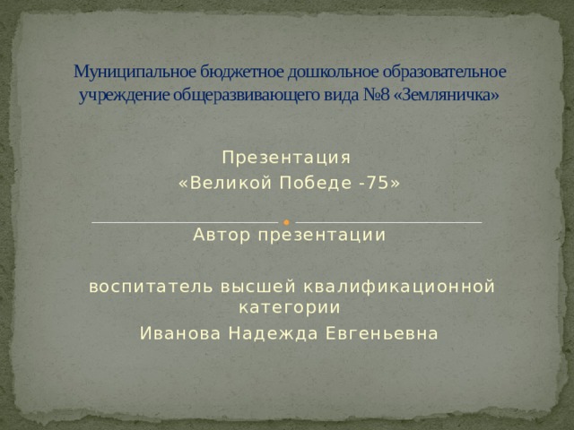 Муниципальное бюджетное дошкольное образовательное учреждение общеразвивающего вида №8 «Земляничка» Презентация «Великой Победе -75» Автор презентации  воспитатель высшей квалификационной категории Иванова Надежда Евгеньевна 