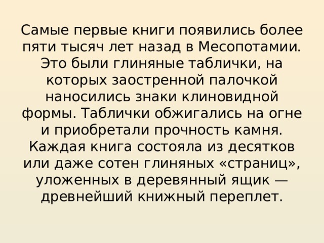 Самые первые книги появились более пяти тысяч лет назад в Месопотамии. Это были глиняные таблички, на которых заостренной палочкой наносились знаки клиновидной формы. Таблички обжигались на огне и приобретали прочность камня. Каждая книга состояла из десятков или даже сотен глиняных «страниц», уложенных в деревянный ящик — древнейший книжный переплет.   