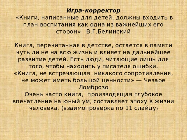 Игра-корректор  «Книги, написанные для детей, должны входить в план воспитания как одна из важнейших его сторон» В.Г.Белинский    Книга, перечитанная в детстве, остается в памяти чуть ли не на всю жизнь и влияет на дальнейшее развитие детей. Есть люди, читающие лишь для того, чтобы находить у писателя ошибки.  «Книга, не встречающая никакого сопротивления, не может иметь большой ценности» — Чезаре Ломброзо  Очень часто книга, производящая глубокое впечатление на юный ум, составляет эпоху в жизни человека. (взаимопроверка по 11 слайду )    