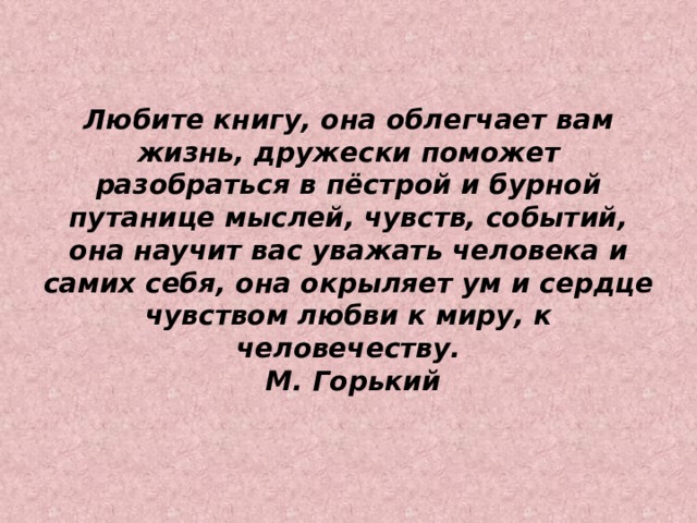 Любите книгу, она облегчает вам жизнь, дружески поможет разобраться в пёстрой и бурной путанице мыслей, чувств, событий, она научит вас уважать человека и самих себя, она окрыляет ум и сердце чувством любви к миру, к человечеству.   М. Горький   