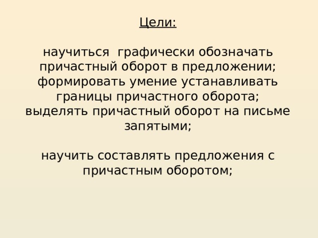 Цели:   научиться графически обозначать причастный оборот в предложении;  формировать умение устанавливать границы причастного оборота;  выделять причастный оборот на письме запятыми;   научить составлять предложения с причастным оборотом;   