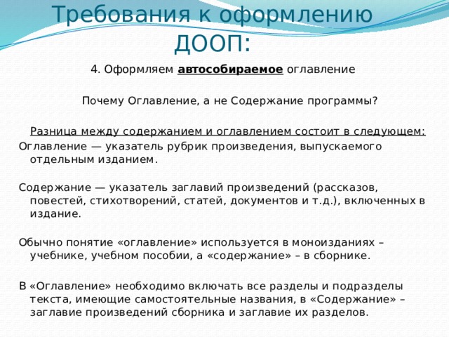 Требования к оформлению ДООП : 4. Оформляем автособираемое оглавление      Почему Оглавление, а не Содержание программы? Разница между содержанием и оглавлением состоит в следующем: Оглавление — указатель рубрик произведения, выпускаемого отдельным изданием.    Содержание — указатель заглавий произведений (рассказов, повестей, стихотворений, статей, документов и т.д.), включенных в издание.    Обычно понятие «оглавление» используется в моноизданиях – учебнике, учебном пособии, а «содержание» – в сборнике. В «Оглавление» необходимо включать все разделы и подразделы текста, имеющие самостоятельные названия, в «Содержание» – заглавие произведений сборника и заглавие их разделов.   