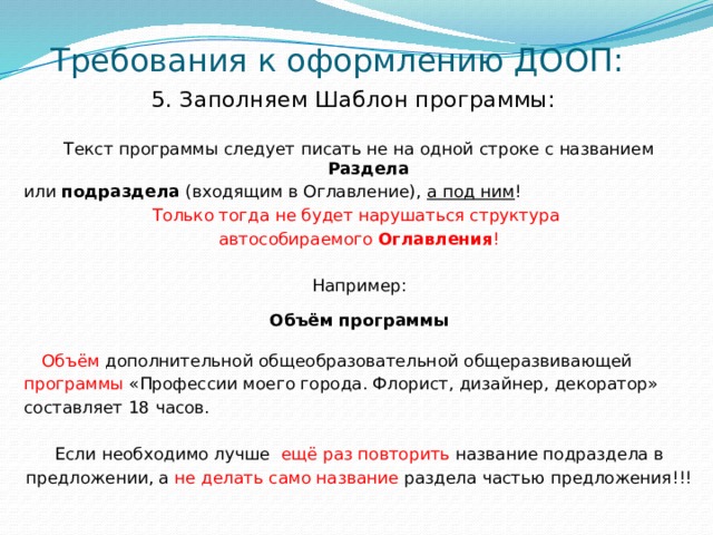 Требования к оформлению ДООП: 5. Заполняем Шаблон программы:   Текст программы следует писать не на одной строке с названием Раздела или подраздела (входящим в Оглавление), а под ним ! Только тогда не будет нарушаться структура автособираемого Оглавления ! Например: Объём программы  Объём дополнительной общеобразовательной общеразвивающей программы «Профессии моего города. Флорист, дизайнер, декоратор» составляет 18 часов. Если необходимо лучше ещё раз повторить название подраздела в предложении, а не делать само название раздела частью предложения!!!  
