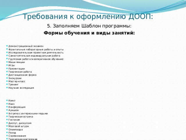 Требования к оформлению ДООП: 5. Заполняем Шаблон программы: Формы обучения и виды занятий:   Демонстрационный экзамен Фронтальные лабораторные работы и опыты Исследовательская проектная деятельность Самостоятельная индивидуальная работа Групповая работа (кооперативное обучение) Мини-лекции Игры Презентации Творческая работа Дистанционная форма Экскурсии Мастер-класс Тренинг Научная экспедиция Квест Квиз Конференция Аукцион Встреча с интересными людьми Творческая встреча Гостиная Диспут, дискуссия Мозговой штурм Олимпиада Поход Соревнование Творческая мастерская Творческий отчёт Турнир (выбрать своё или добавить ) 