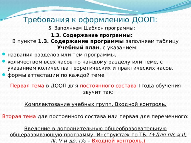 Требования к оформлению ДООП: 5. Заполняем Шаблон программы: 1.3. Содержание программы:   В пункте 1.3. Содержание программы заполняем таблицу Учебный план , с указанием: названия разделов или тем программы, количеством всех часов по каждому разделу или теме, с указанием количества теоретических и практических часов, формы аттестации по каждой теме Первая тема в ДООП для постоянного состава I года обучения звучит так: Комплектование учебных групп. Входной контроль. Вторая тема для постоянного состава или первая для переменного: Введение в дополнительную общеобразовательную общеразвивающую программу. Инструктаж по ТБ. (+Для п/с и II, III, V и др. г/о - Входной контроль.)  