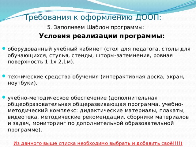 Требования к оформлению ДООП: 5. Заполняем Шаблон программы:    Условия реализации программы: оборудованный учебный кабинет (стол для педагога, столы для обучающихся, стулья, стенды, шторы-затемнения, ровная поверхность 1.1х 2,1м). технические средства обучения (интерактивная доска, экран, ноутбуки). учебно-методическое обеспечение (дополнительная общеобразовательная общеразвивающая программа, учебно-методический комплекс: дидактические материалы, плакаты, видеотека, методические рекомендации, сборники материалов и задач, мониторинг по дополнительной образовательной программе). Из данного выше списка необходимо выбрать и добавить своё!!!!) 