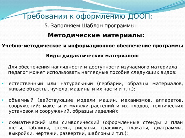 Требования к оформлению ДООП: 5. Заполняем Шаблон программы:    Методические материалы: Учебно-методическое и информационное обеспечение программы  Виды дидактических материалов: Для обеспечения наглядности и доступности изучаемого материала педагог может использовать наглядные пособия следующих видов: естественный или натуральный (гербарии, образцы материалов, живые объекты, чучела, машины и их части и т.п.); объемный (действующие модели машин, механизмов, аппаратов, сооружений; макеты и муляжи растений и их плодов, технических установок и сооружений, образцы изделий); схематический или символический (оформленные стенды и план­шеты, таблицы, схемы, рисунки, графики, плакаты, диаграммы, выкройки, чертежи, развертки, шаблоны и т.п.); 