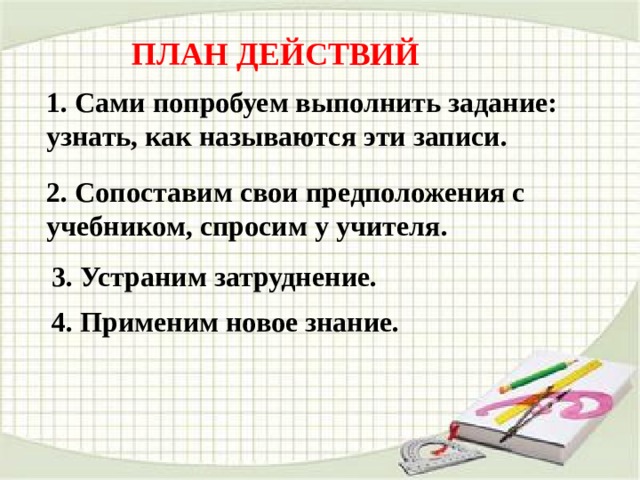 ПЛАН ДЕЙСТВИЙ  1. Сами попробуем выполнить задание: узнать, как называются эти записи. 2. Сопоставим свои предположения с учебником, спросим у учителя. 3. Устраним затруднение. 4. Применим новое знание. 