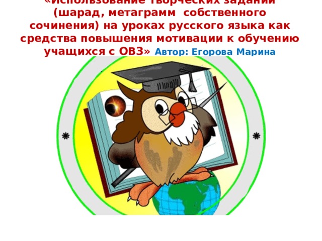 «Использование творческих заданий (шарад, метаграмм собственного сочинения) на уроках русского языка как средства повышения мотивации к обучению учащихся с ОВЗ» Автор: Егорова Марина Федоровна 