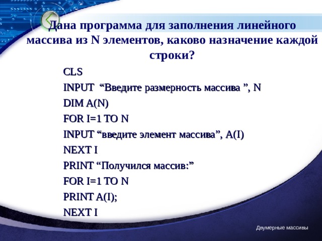Дана программа для заполнения линейного массива из N элементов, каково назначение каждой строки? CLS INPUT “ Введите размерность массива ”,  N DIM A(N) FOR I= 1 TO N INPUT “ введите элемент массива ” , A(I) NEXT I PRINT “ Получился массив: ” FOR I= 1 TO N PRINT A(I); NEXT I Двумерные массивы 