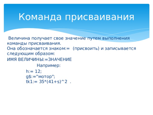 Команда присваивания   Величина получает свое значение путем выполнения команды присваивания.  Она обозначается знаком:= (присвоить) и записывается следующим образом: ИМЯ ВЕЛИЧИНЫ:=ЗНАЧЕНИЕ                        Например:               h:= 12;                g$:=