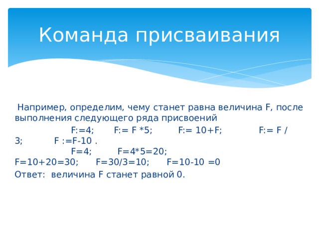 Команда присваивания   Например, определим, чему станет равна величина F, после выполнения следующего ряда присвоений                     F:=4;       F:= F *5;         F:= 10+F;             F:= F / 3;        F :=F-10 .                      F=4;         F=4*5=20;    F=10+20=30;      F=30/3=10;     F=10-10 =0 Ответ: величина F станет равной 0. 1. Оператор присваивания. Оператор присваивания придает переменной конкретное значение, например: x:=2; y:=5.  Присваивание заполняет участок памяти, отведенный для переменной, новым значением, одновременно уничтожая старое. Поскольку задача любой программы - получить в определенном месте памяти нужное значение, редкая программа обходится без оператора присваивания. Присваивать можно значение другой переменной или результат вычисления арифметического выражения.  a:=b; a:=b+c; x:=y+2-z. Общая схема оператора присваивания такова: имя := выражение  