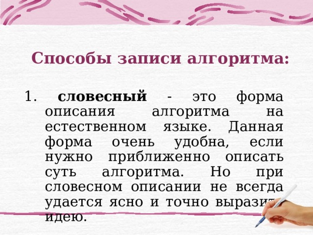 Способы записи алгоритма: 1. словесный - это форма описания алгоритма на естественном языке. Данная форма очень удобна, если нужно приближенно описать суть алгоритма. Но при словесном описании не всегда удается ясно и точно выразить идею. 