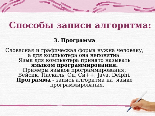 Способы записи алгоритма:   3. Программа  Словесная и графическая форма нужна человеку, а для компьютера она непонятна. Язык для компьютера принято называть языком программирования. Примеры языков программирования: Бейсик, Паскаль, Си, Си++, Java, Delphi. Программа - запись алгоритма на  языке программирования. 