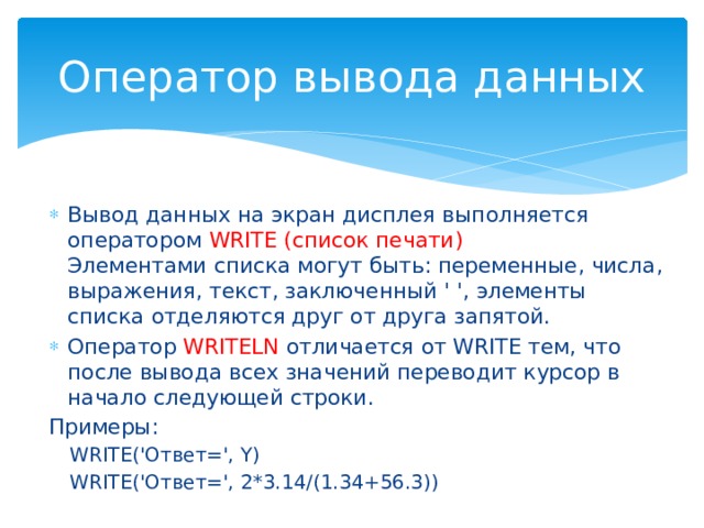 Оператор вывода данных Вывод данных на экран дисплея выполняется оператором WRITE (список печати)  Элементами списка могут быть: переменные, числа, выражения, текст, заключенный ' ', элементы списка отделяются друг от друга запятой. Оператор WRITELN отличается от WRITE тем, что после вывода всех значений переводит курсор в начало следующей строки. Примеры: WRITE('Ответ=', Y) WRITE('Ответ=', 2*3.14/(1.34+56.3)) 