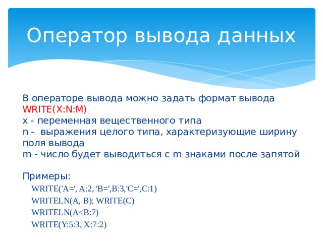 Оператор вывода данных В операторе вывода можно задать формат вывода WRITE(X:N:M)  x - переменная вещественного типа  n - выражения целого типа, характеризующие ширину поля вывода  m - число будет выводиться с m знаками после запятой   Примеры: WRITE('A=', A:2, 'B=',B:3,'C=',C:1) WRITELN(A, B); WRITE(C) WRITELN(AWRITE(Y:5:3, X:7:2) 