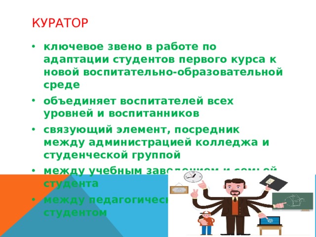 Куратор ключевое звено в работе по адаптации студентов первого курса к новой воспитательно-образовательной среде объединяет воспитателей всех уровней и воспитанников связующий элемент, посредник между администрацией колледжа и студенческой группой между учебным заведением и семьей студента между педагогическим коллективом и студентом  