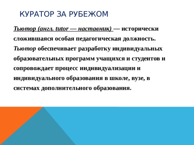 Куратор за рубежом Тьютор (англ. tutor — наставник) — исторически сложившаяся особая педагогическая должность. Тьютор обеспечивает разработку индивидуальных образовательных программ учащихся и студентов и сопровождает процесс индивидуализации и индивидуального образования в школе, вузе, в системах дополнительного образования.  