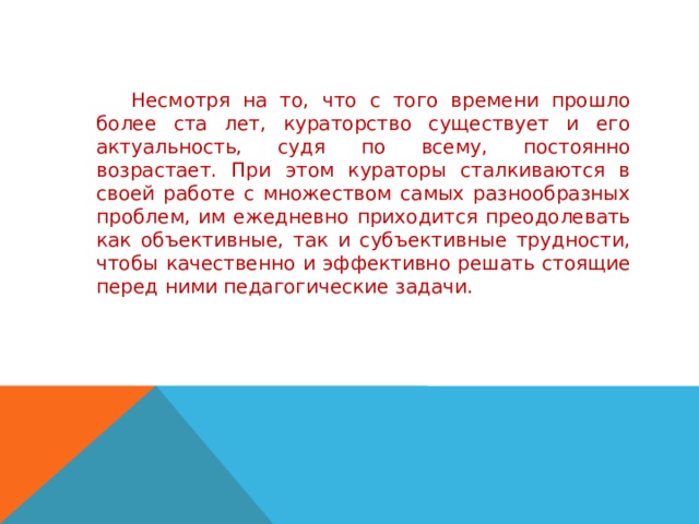     Несмотря на то, что с того времени прошло более ста лет, кураторство существует и его актуальность, судя по всему, постоянно возрастает. При этом кураторы сталкиваются в своей работе с множеством самых разнообразных проблем, им ежедневно приходится преодолевать как объективные, так и субъективные трудности, чтобы качественно и эффективно решать стоящие перед ними педагогические задачи. 