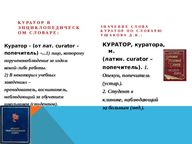 Значение слова Куратор по словарю Ушакова Д.Н.:  Куратор в Энциклопедическом словаре:  КУРАТОР, куратора, м. (латин. curator – попечитель). 1. Опекун, попечитель (устар.). 2. Студент в клинике, наблюдающий за больным (мед.).  Куратор - (от лат. curator – попечитель) -.. 1) лицо, которому порученонаблюдение за ходом какой-либо работы. 2) В некоторых учебных заведениях – преподаватель, воспитатель, наблюдающий за обучением школьников (студентов).  