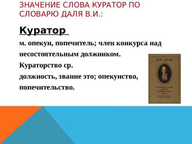 Значение слова Куратор по словарю Даля в.и.:   Куратор м. опекун, попечитель; член конкурса над несостоятельным должником. Кураторство ср. должность, звание это; опекунство, попечительство.  