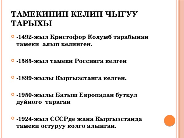 Тамекинин келип чыгуу тарыхы -1492-жыл Кристофор Колумб тарабынан тамеки алып келинген.  -1585-жыл тамеки Россияга келген  -1899-жылы Кыргызстанга келген.  -1950-жылы Батыш Европадан буткул дуйного тараган  -1924-жыл СССРде жана Кыргызстанда тамеки остуруу колго алынган. 