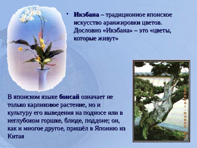 Икэбана – традиционное японское искусство аранжировки цветов. Дословно «Икэбана» – это «цветы, которые живут»  В японском языке бонсай означает не только карликовое растение, но и культуру его выведения на подносе или в неглубоком горшке, блюде, поддоне; он, как и многое другое, пришёл в Японию из Китая  